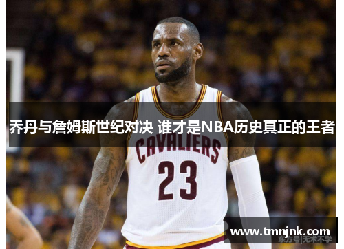 乔丹与詹姆斯世纪对决 谁才是NBA历史真正的王者